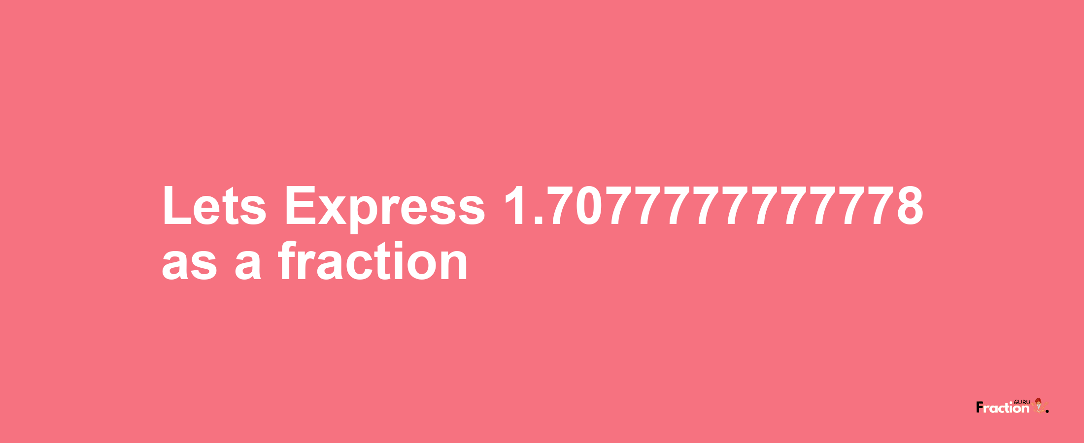 Lets Express 1.7077777777778 as afraction